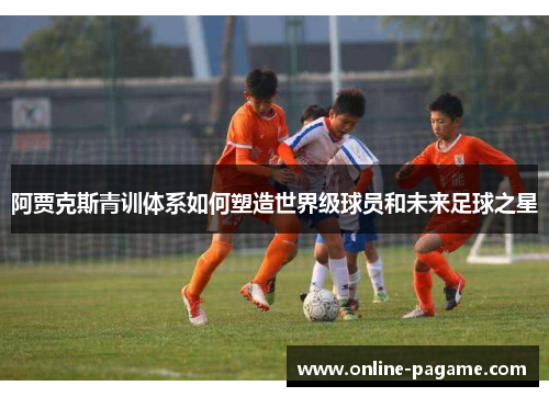 阿贾克斯青训体系如何塑造世界级球员和未来足球之星