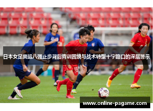 日本女足奥运八强止步背后青训困境与战术转型十字路口的深层警示