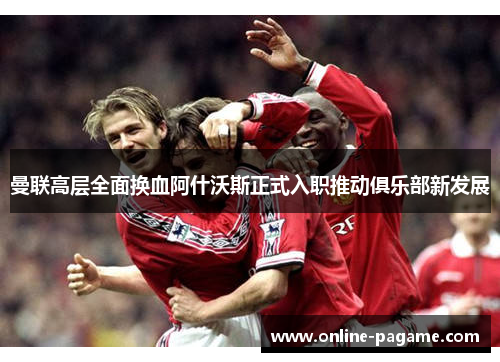 曼联高层全面换血阿什沃斯正式入职推动俱乐部新发展