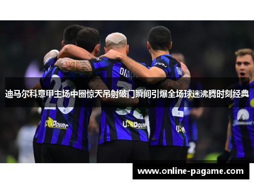 迪马尔科意甲主场中圈惊天吊射破门瞬间引爆全场球迷沸腾时刻经典