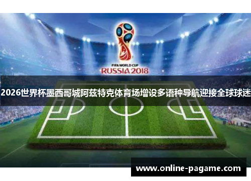 2026世界杯墨西哥城阿兹特克体育场增设多语种导航迎接全球球迷